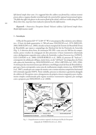 60
left-lateral simple shear zone. It is suggested that this caldera was formed by a volcano-tectonic
process above a magma chamber stretched under the control of the regional transtensional regime.
The folds that affect the glacier in the eastern flank of the island, which are visible along the Costa
Recta shore-line, may have been induced or favored by this deformation.
Keywords – Antarctica; Deception Island; Volcanic caldera; Left-lateral simple shear;
Riedel deformation model
1 – Introdução
A Ilha de Deception (62º 57’ S; 60º 37’ W) é uma pequena ilha vulcânica ativa (diâme-
tro < 15 km), de idade quaternária, (< 780 mil anos; VALENCIO et al., 1979; SMELLIE,
2002; BARALDO et al., 2003), situada na bacia marginal do Estreito de Bransfield (Fossa
de Bransfield), que separa o arquipélago das Shetland do Sul da Península da Antartida
(Fig. 1). A abertura desta fossa, de orientação NE-SW e com cerca de 500 km de compri-
mento, parece resultar da conjugação de dois processos: i) bacia transtensiva relacionada
com o desligamento esquerdo entre a placa da Antártida e a placa Escocesa (e.g., GONZÁ-
LEZ-CASADO et al., 2000; GINER-ROBLES et al., 2003); ii) processo de “back-arc”,
consequente da subducção oblíqua, muito lenta, ou do “roll-back” da antiga placa da Fénix
sob a placa da Antártida (e.g., MALDONADO et al., 1994; LAWVER et al., 1995, 1996).
A orientação das macroestruturas que definem a morfologia atual da fossa de Bransfield su-
gere que a bacia corresponde a uma zona de cisalhamento simples sinistra (e.g., MAESTRO
et al., 2007), atuada por um campo de tensões com a tensão máxima compressiva horizontal
(σ1) orientada segundo N30ºE. Neste trabalho, procura-se relacionar a geometria alongada
da caldeira de Deception com o alongamento da própria câmara magmática por cisalha-
mento simples condicionado pelo regime tectónico transtensivo regional, por analogia
com o proposto por HOLOHAN et al. (2008).
Fig. 1 – Enquadramento tectónico regional e localização da Ilha de Deception
(adaptado de TORRECILLAS et al., 2012).
 