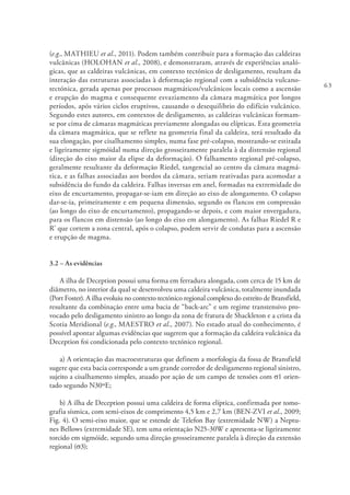 63
(e.g., MATHIEU et al., 2011). Podem também contribuir para a formação das caldeiras
vulcânicas (HOLOHAN et al., 2008), e demonstraram, através de experiências analó-
gicas, que as caldeiras vulcânicas, em contexto tectónico de desligamento, resultam da
interação das estruturas associadas à deformação regional com a subsidência vulcano-
tectónica, gerada apenas por processos magmáticos/vulcânicos locais como a ascensão
e erupção do magma e consequente esvaziamento da câmara magmática por longos
períodos, após vários ciclos eruptivos, causando o desequilíbrio do edifício vulcânico.
Segundo estes autores, em contextos de desligamento, as caldeiras vulcânicas formam-
se por cima de câmaras magmáticas previamente alongadas ou elípticas. Esta geometria
da câmara magmática, que se reflete na geometria final da caldeira, terá resultado da
sua elongação, por cisalhamento simples, numa fase pré-colapso, mostrando-se estirada
e ligeiramente sigmóidal numa direção grosseiramente paralela à da distensão regional
(direção do eixo maior da elipse da deformação). O falhamento regional pré-colapso,
geralmente resultante da deformação Riedel, tangencial ao centro da câmara magmá-
tica, e as falhas associadas aos bordos da câmara, seriam reativadas para acomodar a
subsidência do fundo da caldeira. Falhas inversas em anel, formadas na extremidade do
eixo de encurtamento, propagar-se-iam em direção ao eixo de alongamento. O colapso
dar-se-ia, primeiramente e em pequena dimensão, segundo os flancos em compressão
(ao longo do eixo de encurtamento), propagando-se depois, e com maior envergadura,
para os flancos em distensão (ao longo do eixo em alongamento). As falhas Riedel R e
R’ que cortem a zona central, após o colapso, podem servir de condutas para a ascensão
e erupção de magma.
3.2 – As evidências
A ilha de Deception possui uma forma em ferradura alongada, com cerca de 15 km de
diâmetro, no interior da qual se desenvolveu uma caldeira vulcânica, totalmente inundada
(Port Foster). A ilha evoluiu no contexto tectónico regional complexo do estreito de Bransfield,
resultante da combinação entre uma bacia de “back-arc” e um regime transtensivo pro-
vocado pelo desligamento sinistro ao longo da zona de fratura de Shackleton e a crista da
Scotia Meridional (e.g., MAESTRO et al., 2007). No estado atual do conhecimento, é
possível apontar algumas evidências que sugerem que a formação da caldeira vulcânica da
Deception foi condicionada pelo contexto tectónico regional.
a) A orientação das macroestruturas que definem a morfologia da fossa de Bransfield
sugere que esta bacia corresponde a um grande corredor de desligamento regional sinistro,
sujeito a cisalhamento simples, atuado por ação de um campo de tensões com σ1 orien-
tado segundo N30ºE;
b) A ilha de Deception possui uma caldeira de forma elíptica, confirmada por tomo-
grafia sísmica, com semi-eixos de comprimento 4,5 km e 2,7 km (BEN-ZVI et al., 2009;
Fig. 4). O semi-eixo maior, que se estende de Telefon Bay (extremidade NW) a Neptu-
nes Bellows (extremidade SE), tem uma orientação N25-30W e apresenta-se ligeiramente
torcido em sigmóide, segundo uma direção grosseiramente paralela à direção da extensão
regional (σ3);
 