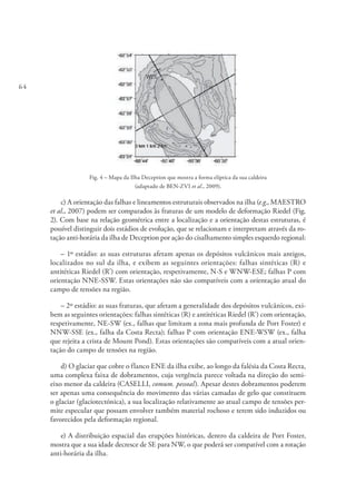 64
Fig. 4 – Mapa da Ilha Deception que mostra a forma elíptica da sua caldeira
(adaptado de BEN-ZVI et al., 2009).
c) A orientação das falhas e lineamentos estruturais observados na ilha (e.g., MAESTRO
et al., 2007) podem ser comparados às fraturas de um modelo de deformação Riedel (Fig.
2). Com base na relação geométrica entre a localização e a orientação destas estruturas, é
possível distinguir dois estádios de evolução, que se relacionam e interpretam através da ro-
tação anti-horária da ilha de Deception por ação do cisalhamento simples esquerdo regional:
– 1º estádio: as suas estruturas afetam apenas os depósitos vulcânicos mais antigos,
localizados no sul da ilha, e exibem as seguintes orientações: falhas sintéticas (R) e
antitéticas Riedel (R’) com orientação, respetivamente, N-S e WNW-ESE; falhas P com
orientação NNE-SSW. Estas orientações não são compatíveis com a orientação atual do
campo de tensões na região.
– 2º estádio: as suas fraturas, que afetam a generalidade dos depósitos vulcânicos, exi-
bem as seguintes orientações: falhas sintéticas (R) e antitéticas Riedel (R’) com orientação,
respetivamente, NE-SW (ex., falhas que limitam a zona mais profunda de Port Foster) e
NNW-SSE (ex., falha da Costa Recta); falhas P com orientação ENE-WSW (ex., falha
que rejeita a crista de Mount Pond). Estas orientações são compatíveis com a atual orien-
tação do campo de tensões na região.
d) O glaciar que cobre o flanco ENE da ilha exibe, ao longo da falésia da Costa Recta,
uma complexa faixa de dobramentos, cuja vergência parece voltada na direção do semi-
eixo menor da caldeira (CASELLI, comum. pessoal). Apesar destes dobramentos poderem
ser apenas uma consequência do movimento das várias camadas de gelo que constituem
o glaciar (glaciotectónica), a sua localização relativamente ao atual campo de tensões per-
mite especular que possam envolver também material rochoso e terem sido induzidos ou
favorecidos pela deformação regional.
e) A distribuição espacial das erupções históricas, dentro da caldeira de Port Foster,
mostra que a sua idade decresce de SE para NW, o que poderá ser compatível com a rotação
anti-horária da ilha.
 
