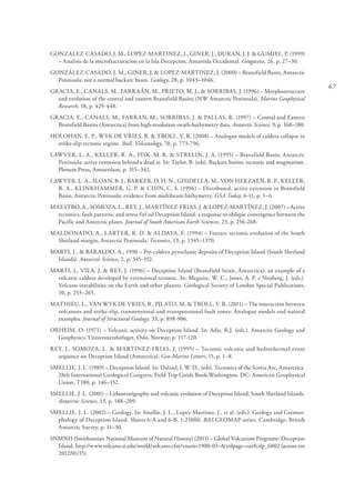 67
GONZALEZ-CASADO, J. M., LOPEZ-MARTINEZ, J., GINER, J., DURAN, J. J. & GUMIEL, P. (1999)
– Analisis de la microfracturacion en la Isla Decepcion, Antartida Occidental. Geogaceta, 26, p. 27–30.
GONZÁLEZ-CASADO, J. M., GINER, J. & LOPEZ-MARTINEZ, J. (2000) – Bransfield Basin, Antarctic
Peninsula: not a normal backarc basin. Geology, 28, p. 1043–1046.
GRACIA, E., CANALS, M., FARRAÂN, M., PRIETO, M. J., & SORRIBAS, J. (1996) – Morphostructure
and evolution of the central and eastern Bransfield Basins (NW Antarctic Peninsula). Marine Geophysical
Research, 18, p. 429-448.
GRACIA, E., CANALS, M., FARRAN, M., SORRIBAS, J. & PALLAS, R. (1997) – Central and Eastern
Bransfield Basins (Antarctica) from high-resolution swath-bathymetry data. Antarctic Science, 9, p. 168–180.
HOLOHAN, E. P., WYK DE VRIES, B. & TROLL, V. R. (2008) – Analogue models of caldera collapse in
strike-slip tectonic regime. Bull. Volcanology, 70, p. 773-796.
LAWVER, L. A., KELLER, R. A., FISK, M. R. & STRELIN, J. A. (1995) – Bransfield Basin, Antarctic
Peninsula: active extension behind a dead ar. In: Taylor, B. (eds). Backarc basins: tectonic and magmatism.
Plenum Press, Amsterdam, p. 315–342.
LAWVER, L. A., SLOAN, B. J., BARKER, D. H. N., GHIDELLA, M., VON HERZAEN, R. P., KELLER,
R. A., KLINKHAMMER, G. P. & CHIN, C. S. (1996) – Distributed, active extension in Bransfield
Basin, Antarctic Peninsula: evidence from multibeam bathymetry. GSA Today, 6-11, p. 1–6.
MAESTRO, A., SOMOZA, L., REY, J., MARTÍNEZ-FRIAS, J. & LOPEZ-MARTÍNEZ, J. (2007) – Active
tectonics, fault patterns, and stress fiel od Deception Island: a response to obliqúe convergence between the
Pacific and Anterctic plates. Journal of South American Earth Sciences, 23, p. 256-268.
MALDONADO, A., LARTER, R. D. & ALDAYA, F. (1994) – Forearc tectonic evolution of the South
Shetland margin, Antarctic Peninsula. Tectonics, 13, p. 1345–1370.
MARTI, J., & BARALDO, A., 1990 – Pre-caldera pyroclastic deposits of Deception Island (South Shetland
Islands). Antarctic Science, 2, p. 345-352.
MARTI, J., VILA, J. & REY, J. (1996) – Deception Island (Bransfield Strait, Antarctica): an example of a
volcanic caldera developed by extensional tectonic. In: Mcguire, W. C., Jones, A. P. e Neuberg, J. (eds.).
Volcano instabilities on the Earth and other planets. Geological Society of London Special Publications,
10, p. 253–265.
MATHIEU, L., VAN WYK DE VRIES, B., PILATO, M. & TROLL, V. R. (2011) – The interaction between
volcanoes and strike-slip, transtensional and transpressional fault zones: Analogue models and natural
examples. Journal of Structural Geology, 33, p. 898-906.
ORHEIM, O. (1971) – Volcanic activity on Deception Island. In: Adie, R.J. (eds.). Antarctic Geology and
Geophysics. Universitetsforlaget, Oslo, Norway, p. 117-120.
REY, J., SOMOZA, L. & MARTINEZ-FRIAS, J. (1995) – Tectonic volcanic and hydrothermal event
sequence on Deception Island (Antarctica). Geo-Marine Letters, 15, p. 1–8.
SMELLIE, J. L. (1989) – Deception Island. In: Dalziel, I. W. D., (eds). Tectonics of the Scotia Arc, Antarctica.
28th International Geological Congress, Field Trip Guide Book.Washington, DC: American Geophysical
Union, T180, p. 146–152.
SMELLIE, J. L. (2001) – Lithostratigraphy and volcanic evolution of Deception Island, South Shetland Islands.
Antarctic Science, 13, p. 188–209.
SMELLIE, J. L. (2002) – Geology. In: Smellie, J. L., Lopez-Martinez, J., et al. (eds.). Geology and Geomor-
phology of Deception Island. Sheets 6-A and 6-B, 1:25000. BAS GEOMAP series. Cambridge: British
Antarctic Survey, p. 11–30.
SNMNH (Smithsonian National Museum of Natural History) (2011) – Global Volcanism Programe: Deception
Island. http://www.volcano.si.edu/world/volcano.cfm?vnum=1900-03=&volpage=var#cslp_6802 (acesso em
2012/01/15).
 