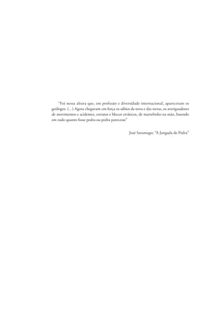 “Foi nessa altura que, em profusão e diversidade internacional, apareceram os
geólogos. (…) Agora chegavam em força os sábios da terra e das terras, os averiguadores
de movimentos e acidentes, estratos e blocos erráticos, de martelinho na mão, batendo
em tudo quanto fosse pedra ou pedra parecesse”
José Saramago; “A Jangada de Pedra”
 