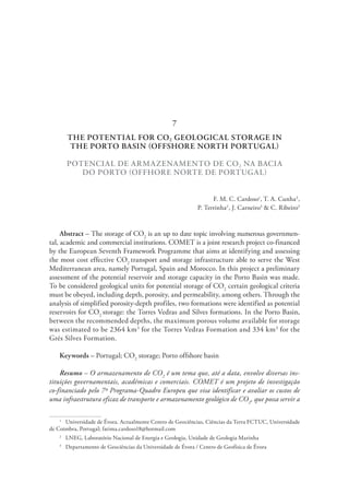 THE POTENTIAL FOR CO2 GEOLOGICAL STORAGE IN
THE PORTO BASIN (OFFSHORE NORTH PORTUGAL)
POTENCIAL DE ARMAZENAMENTO DE CO2 NA BACIA
DO PORTO (OFFHORE NORTE DE PORTUGAL)
F. M. C. Cardoso1
, T. A. Cunha2
,
P. Terrinha2
, J. Carneiro3
& C. Ribeiro3
Abstract – The storage of CO2
is an up to date topic involving numerous governmen-
tal, academic and commercial institutions. COMET is a joint research project co-financed
by the European Seventh Framework Programme that aims at identifying and assessing
the most cost effective CO2
transport and storage infrastructure able to serve the West
Mediterranean area, namely Portugal, Spain and Morocco. In this project a preliminary
assessment of the potential reservoir and storage capacity in the Porto Basin was made.
To be considered geological units for potential storage of CO2
certain geological criteria
must be obeyed, including depth, porosity, and permeability, among others. Through the
analysis of simplified porosity-depth profiles, two formations were identified as potential
reservoirs for CO2
storage: the Torres Vedras and Silves formations. In the Porto Basin,
between the recommended depths, the maximum porous volume available for storage
was estimated to be 2364 km3
for the Torres Vedras Formation and 334 km3
for the
Grés Silves Formation.
Keywords – Portugal; CO2
storage; Porto offshore basin
Resumo – O armazenamento de CO2
é um tema que, até a data, envolve diversas ins-
tituições governamentais, académicas e comerciais. COMET é um projeto de investigação
co-financiado pelo 7º Programa-Quadro Europeu que visa identificar e avaliar os custos de
uma infraestrutura eficaz de transporte e armazenamento geológico de CO2
, que possa servir a
1
  Universidade de Évora. Actualmente Centro de Geociências, Ciências da Terra FCTUC, Universidade
de Coimbra, Portugal; fatima.cardoso18@hotmail.com
2
  LNEG, Laboratório Nacional de Energia e Geologia, Unidade de Geologia Marinha
3
  Departamento de Geociências da Universidade de Évora / Centro de Geofísica de Évora
7
 