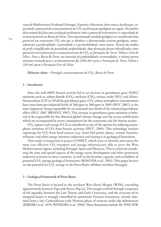 70
zona do Mediterrâneo Ocidental (Portugal, Espanha e Marrocos), bem como a localização, ca-
pacidade e potencial de armazenamento de CO2
em formações geológicas na região. No âmbito
deste projeto foi feita uma avaliação preliminar sobre o potencial reservatório e a capacidade de
armazenamento na Bacia do Porto. Para determinada unidade geológica ser considerada bom
potencial em armazenar CO2
têm que se obedecer a determinados critérios geológicos, nome-
adamente a profundidade, a porosidade e a permeabilidade, entre outros. Através da análise
de perfis simplificados de porosidade-profundidade, duas formações foram identificadas como
potencial reservatório para o armazenamento de CO2
: as formações de Torres Vedras e Grés de
Silves. Para a Bacia do Porto, no intervalo de profundidades recomendadas, o volume poroso
máximo estimado para o armazenamento foi 2364 km3
para a Formação de Torres Vedras e
334 km3
para a Formação Grés de Silves.
Palavras-chave – Portugal; armazenamento de CO2
; Bacia do Porto
1 – Introdution
Since the mid-1800’s human activity led to an increase in greenhouse gases (GHG)
emissions such as carbon dioxide (CO2
), methane (CH4
), nitrous oxide (NO2
) and chloro-
fluorocarbons (CFCs). Of all the greenhouse gases, CO2
, whose atmospheric concentrations
have risen from pre-industrial levels of 280 ppm to 380 ppm in 2005 (IPCC 2007), is the
most important, being responsible for an estimated two-thirds of the enhanced greenhouse
effect (IPCC 2007, BRYANT, 1997). This increase in greenhouse gases emissions is belie-
ved to be responsible for the observed global climate change and the ocean acidification
which are accompanied by severe consequences for the ecosystems and the human society.
CO2
capture and storage (CCS) is considered as one of the options for reducing atmos-
pheric emissions of CO2
from human activities (IPCC, 2005). This technology involves
capturing the CO2
from local sources (e.g., fossil fuel power plants, cement factories,
refineries and other energy intensive industries) and storing it in geological formations.
This study is integrated in project COMET, which aims to identify and assess the
most cost effective CO2
transport and storage infrastructure able to serve the West
Mediterranean region, including Portugal, Spain and Morocco. This is achieved conside-
ring the time and spatial aspects of the energy sector development and other prominent
industrial activities in those countries, as well as the location, capacity and availability of
potential CO2
storage geological formations (BOAVIDA et al., 2011). This paper focuses
on the potential for CO2
storage in the Porto Basin (offshore northern Portugal).
2 – Geological Framework of Porto Basin
The Porto Basin is located in the northern West Iberia Margin (WIM), extending
approximately between Vigo and Aveiro (Fig.1a). The margin evolved through a sequence
of rift episodes, between the Late Triassic and Early Cretaceous, and the structure of its
marginal basins is strongly controlled by prominent Variscan lineaments, mainly inhe-
rited from a late Carboniferous-early Permian phase of variscan strike-slip deformation
(RIBEIRO et al., 1979; PINHEIRO et al., 1996). These lineaments include the NNE-SSW
 