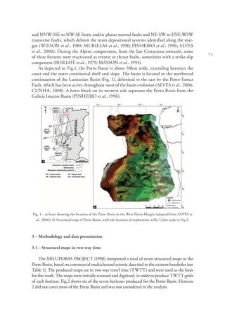 71
and NNW-SSE to NW-SE listric and/or planar normal faults and NE-SW to ENE-WSW
transverse faults, which delimit the main depositional systems identified along the mar-
gin (WILSON et al., 1989; MURILLAS et al., 1990; PINHEIRO et al., 1996; ALVES
et al., 2006). During the Alpine compression, from the late Cretaceous onwards, some
of these features were reactivated as reverse or thrust faults, sometimes with a strike-slip
component (BOILLOT et al., 1979; MASSON et al., 1994).
As depicted in Fig.1, the Porto Basin is about 50km wide, extending between the
coast and the outer continental shelf and slope. The basin is located in the northward
continuation of the Lusitanian Basin (Fig. 1), delimited to the east by the Porto-Tomar
Fault, which has been active throughout most of the basin evolution (ALVES et al., 2006;
CUNHA, 2008). A horst block on its western side separates the Porto Basin from the
Galicia Interior Basin (PINHEIRO et al., 1996).
Fig. 1 – a) Inset showing the location of the Porto Basin in the West Iberia Margin (adapted from ALVES et
al., 2006); b) Structural map of Porto Basin, with the location of exploration wells. Color scale in Fig 2.
3 – Methodology and data presentation
3.1 – Structural maps in two-way time
The MILUPOBAS PROJECT (1998) interpreted a total of seven structural maps in the
Porto Basin, based on commercial multichannel seismic data tied to the existent boreholes (see
Table 1). The produced maps are in two way travel time (TWTT) and were used as the basis
for this work. The maps were initially scanned and digitized, in order to produce TWTT grids
of each horizon. Fig.2 shows six of the seven horizons produced for the Porto Basin. Horizon
2 did not cover most of the Porto Basin and was not considered in the analysis
 