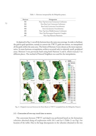 72
Table 1 – Horizons interpreted by the Milupobas project.
Horizon Designation
H1 Near Top Intra Late Cretaceous Carbonates
H2 Near Base Late Cretaceous Carbonates
H3 Base Early Cretaceous Unconformity
H4 Intra Late Jurassic Unconformity
H5 Near Top Intra Middle Jurassic Carbonates
H6 Near Top Hettangian Evaporitic Complex
H7 Near Top Paleozoic Basement
As depicted in Fig. 2, not all the horizons have the same area coverage. In order to facilitate
the grid-to-grid operations, namely to convert the TWTT grids into meters, we interpolated
all the grids within the same area. The limits of Horizon 3 were chosen as the more represen-
tative. In most horizons extrapolation artifacts occurred only in relatively small, peripheral
areas. Horizon 5 was previously built using both Horizon 4 and 6, which truncate 5 at
different places. The method of Natural Neighbors was used for the interpolation.
Fig. 2 – Original structural horizons for Porto Basin in TWTT (compiled from the Milupobas Project).
3.2 – Conversion of two-way travel time to meters
The conversion between TWTT and depth was performed based on the formations
velocities obtained along oil exploration wells 5A-1 and Lu-1 (Table 2; see Fig.1 for
location of the wells). Due to the large discrepancies in the velocities obtained in the two
 