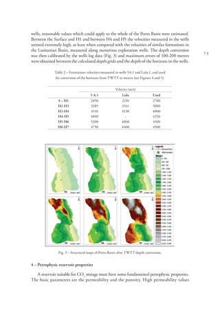73
wells, reasonable values which could apply to the whole of the Porto Basin were estimated.
Between the Surface and H1 and between H4 and H5 the velocities measured in the wells
seemed extremely high, at least when compared with the velocities of similar formations in
the Lusitanian Basin, measured along numerous exploration wells. The depth conversion
was then calibrated by the wells log data (Fig. 3) and maximum errors of 100-200 metres
were obtained between the calculated depth grids and the depth of the horizons in the wells.
Table 2 – Formations velocities measured in wells 5A-1 and Lula-1, and used
for conversion of the horizons from TWTT to meters (see Figures 4 and 5).
Velocity (m/s)
5 A-1 Lula Used
S – H1 2850 2150 2700
H1-H3 3285 3341 3000
H3-H4 4110 4130 4000
H4-H5 4890 - 4250
H5-H6 5200 4060 4500
H6-H7 4750 4400 4500
Fig. 3 – Structural maps of Porto Basin after TWTT-depth conversion.
4 – Petrophysic reservoir properties
A reservoir suitable for CO2
storage must have some fundamental petrophysic properties.
The basic parameters are the permeability and the porosity. High permeability values
 