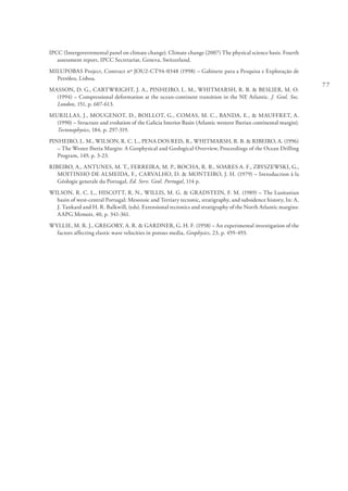 77
IPCC (Intergovernmental panel on climate change). Climate change (2007) The physical science basis. Fourth
assessment report, IPCC Secretariat, Geneva, Switzerland.
MILUPOBAS Project, Contract nº JOU2-CT94-0348 (1998) – Gabinete para a Pesquisa e Exploração de
Petróleo, Lisboa.
MASSON, D. G., CARTWRIGHT, J. A., PINHEIRO, L. M., WHITMARSH, R. B. & BESLIER, M. O.
(1994) – Compressional deformation at the ocean-continent transition in the NE Atlantic. J. Geol. Soc.
London, 151, p. 607-613.
MURILLAS, J., MOUGENOT, D., BOILLOT, G., COMAS, M. C., BANDA, E., & MAUFFRET, A.
(1990) – Structure and evolution of the Galicia Interior Basin (Atlantic western Iberian continental margin).
Tectonophysics, 184, p. 297-319.
PINHEIRO, L. M., WILSON, R. C. L., PENA DOS REIS, R., WHITMARSH, R. B. & RIBEIRO, A. (1996)
– The Wester Iberia Margin: A Geophysical and Geological Overview, Proceedings of the Ocean Drilling
Program, 149, p. 3-23.
RIBEIRO, A., ANTUNES, M. T., FERREIRA, M. P., ROCHA, R. B., SOARES A. F., ZBYSZEWSKI, G.,
MOITINHO DE ALMEIDA, F., CARVALHO, D. & MONTEIRO, J. H. (1979) – Introduction à la
Géologie generale du Portugal, Ed. Serv. Geol. Portugal, 114 p.
WILSON, R. C. L., HISCOTT, R. N., WILLIS, M. G. & GRADSTEIN, F. M. (1989) – The Lusitanian
basin of west-central Portugal: Mesozoic and Tertiary tectonic, stratigraphy, and subsidence history, In: A.
J. Tankard and H. R. Balkwill, (eds). Extensional tectonics and stratigraphy of the North Atlantic margins:
AAPG Memoir, 40, p. 341-361.
WYLLIE, M. R. J., GREGORY, A. R. & GARDNER, G. H. F. (1958) – An experimental investigation of the
factors affecting elastic wave velocities in porous media, Geophysics, 23, p. 459-493.
 