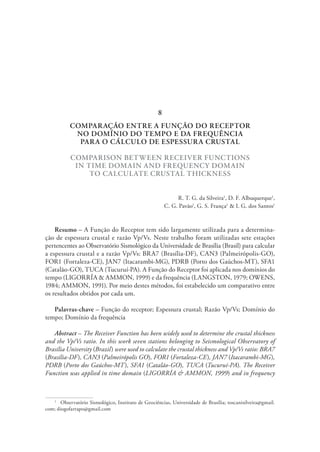 COMPARAÇÃO ENTRE A FUNÇÃO DO RECEPTOR
NO DOMÍNIO DO TEMPO E DA FREQUÊNCIA
PARA O CÁLCULO DE ESPESSURA CRUSTAL
COMPARISON BETWEEN RECEIVER FUNCTIONS
IN TIME DOMAIN AND FREQUENCY DOMAIN
TO CALCULATE CRUSTAL THICKNESS
R. T. G. da Silveira1
, D. F. Albuquerque1
,
C. G. Pavão1
, G. S. França1
& I. G. dos Santos1
Resumo – A Função do Receptor tem sido largamente utilizada para a determina-
ção de espessura crustal e razão Vp/Vs. Neste trabalho foram utilizadas sete estações
pertencentes ao Observatório Sismológico da Universidade de Brasília (Brasil) para calcular
a espessura crustal e a razão Vp/Vs: BRA7 (Brasília-DF), CAN3 (Palmeirópolis-GO),
FOR1 (Fortaleza-CE), JAN7 (Itacarambi-MG), PDRB (Porto dos Gaúchos-MT), SFA1
(Catalão-GO), TUCA (Tucuruí-PA). A Função do Receptor foi aplicada nos domínios do
tempo (LIGORRÍA & AMMON, 1999) e da frequência (LANGSTON, 1979; OWENS,
1984; AMMON, 1991). Por meio destes métodos, foi estabelecido um comparativo entre
os resultados obtidos por cada um.
Palavras-chave – Função do receptor; Espessura crustal; Razão Vp/Vs; Domínio do
tempo; Domínio da frequência
Abstract – The Receiver Function has been widely used to determine the crustal thickness
and the Vp/Vs ratio. In this work seven stations belonging to Seismological Observatory of
Brasília University (Brazil) were used to calculate the crustal thickness and Vp/Vs ratio: BRA7
(Brasília-DF), CAN3 (Palmeirópolis GO), FOR1 (Fortaleza-CE), JAN7 (Itacarambi-MG),
PDRB (Porto dos Gaúchos-MT), SFA1 (Catalão-GO), TUCA (Tucuruí-PA). The Receiver
Function was applied in time domain (LIGORRÍA & AMMON, 1999) and in frequency
1
  Observatório Sismológico, Instituto de Geociências, Universidade de Brasília; toscanisilveira@gmail.
com; diogofarrapo@gmail.com
8
 