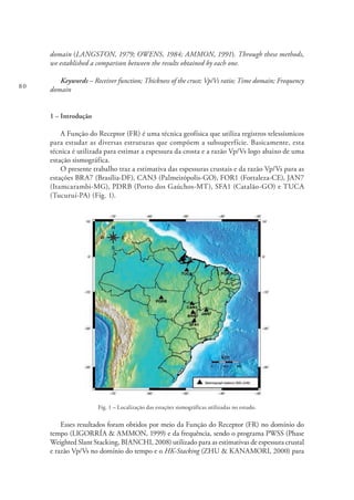 80
domain (LANGSTON, 1979; OWENS, 1984; AMMON, 1991). Through these methods,
we established a comparison between the results obtained by each one.
Keywords – Receiver function; Thickness of the crust; Vp/Vs ratio; Time domain; Frequency
domain
1 – Introdução
A Função do Receptor (FR) é uma técnica geofísica que utiliza registros telessísmicos
para estudar as diversas estruturas que compõem a subsuperfície. Basicamente, esta
técnica é utilizada para estimar a espessura da crosta e a razão Vp/Vs logo abaixo de uma
estação sismográfica.
O presente trabalho traz a estimativa das espessuras crustais e da razão Vp/Vs para as
estações BRA7 (Brasília-DF), CAN3 (Palmeirópolis-GO), FOR1 (Fortaleza-CE), JAN7
(Itamcarambi-MG), PDRB (Porto dos Gaúchos-MT), SFA1 (Catalão-GO) e TUCA
(Tucuruí-PA) (Fig. 1).
Fig. 1 – Localização das estações sismográficas utilizadas no estudo.
Esses resultados foram obtidos por meio da Função do Receptor (FR) no domínio do
tempo (LIGORRÍA & AMMON, 1999) e da frequência, sendo o programa PWSS (Phase
Weighted Slant Stacking, BIANCHI, 2008) utilizado para as estimativas de espessura crustal
e razão Vp/Vs no domínio do tempo e o HK-Stacking (ZHU & KANAMORI, 2000) para
 