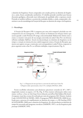 81
o domínio da frequência. Foram comparados com estudos prévios no domínio da frequên-
cia e, assim, foram considerados satisfatórios. O trabalho pretende contribuir para futuras
discussões geológicas, oferecendo mais informações de qualidade sobre a espessura crustal.
Pretende-se também melhorar a acurácia dos resultados obtidos e, ainda, compreender e dis-
seminar o uso da metodologia da Função do Receptor no domínio do tempo e da frequência.
2 – Metodologia
A Função do Receptor (FR) é composta por uma série temporal calculada nas três
componentes de um sismograma. A FR se baseia no fenômeno da refração sísmica que
ocorre quando a onda Primária (P) atinge a descontinuidade Mohorovičić (limite entre a
crosta e o manto) e tem parte de sua energia convertida em onda S (fase Ps) e em diversas
reflexões múltiplas (PpPms). Através da deconvolução no domínio da frequência ou do
tempo e a rotação no sistema de eixos radial-tangencial, temos a Função do Receptor, que
mostra um registro em que o maior pico será correspondente à onda P direta, enquanto os
picos seguintes serão a fase Ps e as reflexões múltiplas, respectivamente (Fig. 2).
Fig. 2 – a) Diagrama de raios que ilustra a conversão da onda P para S (fase Ps);
b) Registro radial, apresentando as fases P, Ps e múltiplas (FRANÇA, 2003).
Foram escolhidos telessismos com distâncias epicentrais variando de 30° a 100° e
magnitudes maiores ou iguais a 4,5 Mb
(Fig. 3) (Para maiores informações sobres esses
sismos verificar a lista no link http://www.4shared.com/office/SJuCQQwx/file.html).
A inspeção visual dos eventos foi realizada por meio do programa SAC (Seismic Analysis
Code; GOLDSTEIN & SNOKE, 2005). O programa PWSS (BIANCHI, 2008) foi uti-
lizado para o processo de empilhamento no domínio do tempo, e o HK-Stacking (ZHU
& KANAMORI, 2000) para o domínio da frequência. Já a deconvolução no domínio do
tempo foi executada pelo programa interdecon (AMMON, 1997) e no da frequência pelo
pwaveqn (AMMON, 1991).
 