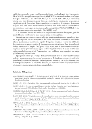 85
e HK-Stacking usados para o empilhamento inclinado ponderado pela fase. Nas estações
BRA7 e FOR1 o empilhamento produzido pelo PWSS mostrou as fases Ps e as reflexões
múltiplas evidentes. Já nas estações CAN3, JAN7, PDRB, SFA e TUCA, o PWSS não
obteve essas fases de maneira clara. Embora a maioria das estações não apresente um
empilhamento de fases claro, foram calculadas as estimativas da espessura da crosta e
a Vp/Vs. Para isso, houve necessidade de relacionar esses dados com os valores obtidos
no domínio do tempo para as mesmas estações sismográficas (ALBUQUERQUE et al.,
2010) ou na mesma província geológica (BIANCHI, 2008).
Já os resultados obtidos no domínio da freqüência foram mais abrangentes, pois foi
possível fazer o empilhamento para todas as estações sismográficas.
Vale salientar que os valores encontrados são conectados diretamente com alguns fato-
res, os quais podem afetar a interpretação dos dados, sendo esses: a baixa razão sinal ruído,
a baixa quantidade de telessimos no registro de algumas estações, a possível má calibração
do sismômetro ou a concentração de sismos em um mesmo azimute. Esse último fator é
de fácil observação na própria FR (figuras 4 (a) e 5 (b)), onde se nota uma maior concen-
tração de sismos provenientes da região andina (região limítrofe de placas tectônicas e
região sismologicamente ativa). Para amenizar esses problemas seria necessário um maior
período de captação de dados.
A pesquisa mostrou que a Função do Receptor nos domínios do tempo e da frequência
pode ser usada como uma ferramenta importante na definição da espessura crustal, pois
quando utilizadas conjuntamente, torna-se possível aumentar a acurácia, em que cada
método pode corroborar os resultados do outro, ou até mesmo levantar questionamentos
sobre as espessuras crustais anteriormente calculadas.
Referências Bibliográficas
ALBUQUERQUE, D. F., PAVÃO, C. G., FRANÇA, G. S. & SILVA, P. G. N. (2010) – O Estudo da espes-
sura crustal e razão Vp/Vs para as estações da Rede Sismográfica Nacional (RSN-SIS-UnB). IV Simpósio
Brasileiro de Geofísica.
AMMON, C. J. (1991) – The isolation effects from teleseismic P-waveforms. Bull. Seism. Soc. Am. 81, p. 2504-251.
AMMON, C. J. (1997) – An overview of Receiver-Function Analysis. Disponível em: < http://eqseis.geosc.
psu.edu/~cammon/HTML/RftnDocs/rftn01.html >. (Consultado em 2012.03.26).
AMMOM, C. J., G. E. RANDALL & G. ZANDT (1990) – On the nonuniqueness of receiver functions
inversions, J. Geophys. Res., 95, p. 15303-15318.
BIANCHI, M. (2008) – Variação da estrutura da crosta, litosfera e manto para a plataforma Sul Americana
através de funções do receptor para ondas P e S. Tese de Doutorado, Instituto de Astronomia, Geofísica e
Ciências Atmosféricas-USP (São Paulo, Brasil), 133 p.
FRANÇA, G. S. L. (2003) – Estrutura da crosta no Sudeste e Centro-Oeste do Brasil usando a Função do
Receptor. Tese de Doutorado, Instituto de Astronomia, Geofísica e Ciências Atmosféricas-USP (São Paulo,
Brasil), 143 p.
GOLDSTEIN, P. & SNOKE A. (2005) – SAC Availability for the IRIS Community, Incorporated Research
Institutions For Seismology, Data Management Center, Eletronic Newsletter.
LANGSTON, C. A. (1979) – Structure under Mount Rainier, Washington, inferred from teleseismic body
waves. J. Geophys. Res. 85, p. 4749-4762.
 