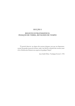 SECÇÃO 3
REGISTO ESTRATIGRÁFICO:
PEDAÇOS DE TERRA, RETALHOS DE TEMPO
“É possível observar, em alguns dos terrenos abruptos com que nos deparamos,
secções de grandes massas de estratos, onde é tão fácil ler a história dos oceanos como
é ler a História dos Homens nos arquivos de qualquer Nação”.
Jean André Deluc; “Geological Letters”, 1794
 