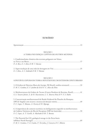 SUMÁRIO
Apresentação...................................................................................................................13
SECÇÃO 1
A TERRA NO ESPAÇO: CONTOS DE OUTROS MUNDOS
1. Condicionalismo climático dos terrenos poligonais em Vénus,
na Terra e em Marte......................................................................................................... 17
P. A. Reis, E. I. Alves & M. T. Barata
2. Super-resolução de uma rede de drenagem em Titã.......................................................25
E. I. Alves, A. I. Andrade & M. T. Barata
SECÇÃO 2
A INSTÁVEL ESPUMA DA TERRA: REFLEXOS DE UM INTERIOR CONTURBADO
3. O Graben de Palestina (Bacia do Araripe, NE Brasil): análise estrutural.......................33
F. M. C. Cardoso, E. F. Jardim de Sá & F. C. Alves da Silva
4. Morfoestruturas do Graben do Tacutu (Centro-Nordeste de Roraima, Brasil)...............41
S. S. Tavares Júnior, S. de O. Nascimento, L. C. Beserra Neta & P. Y. S. Hahn
5. Caracterização morfoestrutural do Bordo Ocidental do Planalto da Humpata
(SW de Angola) com recurso a técnicas de deteção remota................................................49
F. C. Lopes, V. Mantas, A. Pereira & H. Mpengo
6. A importância do contexto tectónico em desligamento esquerdo na morfoestrutura
da Caldeira Vulcânica da Ilha de Deception (NW da Antártida)......................................59
F. C. Lopes, A. T. Caselli, A. Machado & M. T. Barata
7. The Potential for CO2
geological storage in the Porto basin
(offshore North Portugal)................................................................................................69
F. M. C. Cardoso, T. A. Cunha, P. Terrinha, J. Carneiro & C. Ribeiro
 