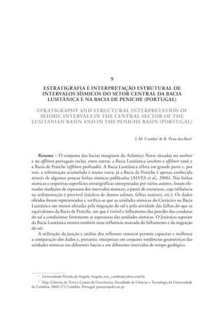 ESTRATIGRAFIA E INTERPRETAÇÃO ESTRUTURAL DE
INTERVALOS SÍSMICOS DO SETOR CENTRAL DA BACIA
LUSITÂNICA E NA BACIA DE PENICHE (PORTUGAL)
STRATIGRAPHY AND STRUCTURAL INTERPRETATION OF
SEISMIC INTERVALS IN THE CENTRAL SECTOR OF THE
LUSITANIAN BASIN AND IN THE PENICHE BASIN (PORTUGAL)
J. M. Cumbo1
& R. Pena dos Reis2
Resumo – O conjunto das bacias marginais do Atlântico Norte situadas no onshore
e no offshore português inclui, entre outras, a Bacia Lusitânica (onshore e offshore raso) e
a Bacia de Peniche (offshore profundo). A Bacia Lusitânica aflora em grande parte e, por
isso, a informação acumulada é muito vasta; já a Bacia de Peniche é apenas conhecida
através de algumas poucas linhas sísmicas publicadas (ALVES et al., 2006). Nas linhas
sísmicas e respetivas superfícies estratigráficas interpretadas por vários autores, foram efe-
tuadas medições de espessura dos intervalos sísmicos, a partir de estruturas, cuja influência
na sedimentação é provável (núcleos de domos salinos, falhas maiores, etc.). Os dados
obtidos foram representados e verifica-se que as unidades sísmicas do Cretácico na Bacia
Lusitânica são menos afetadas pela migração do sal e pela atividade das falhas do que as
equivalentes da Bacia de Peniche, em que é visível o falhamento das paredes das condutas
do sal a condicionar fortemente as espessuras das unidades sísmicas. O Jurássico superior
da Bacia Lusitânica mostra também uma influência marcada do falhamento e da migração
do sal.
A utilização da junção e análise dos refletores sísmicos permite capacitar e melhorar
a comparação dos dados e, portanto, interpretar em conjunto tendências geométricas das
unidades sísmicas em diferentes bacias e em diferentes intervalos de tempo geológico.
1
  Universidade Privada de Angola; Angola; jose_cumbo@yahoo.com.br
2
  Dep. Ciências da Terra e Centro de Geociências, Faculdade de Ciências e Tecnologia da Universidade
de Coimbra, 3000-272 Coimbra, Portugal; penareis@dct.uc.pt
9
 