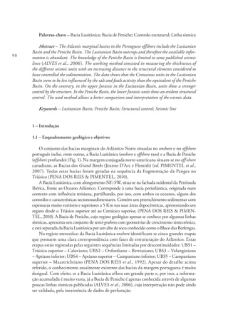 90
Palavras-chave – Bacia Lusitânica; Bacia de Peniche; Controlo estrutural; Linha sísmica
Abstract – The Atlantic marginal basins in the Portuguese offshore include the Lusitanian
Basin and the Peniche Basin. The Lusitanian Basin outcrops and therefore the available infor-
mation is abundant. The knowledge of the Peniche Basin is limited to some published seismic
lines (ALVES et al., 2006). The working method consisted in measuring the thicknesses of
the different seismic units with an increasing distance to the structural elements considered to
have controlled the sedimentation. The data shows that the Cretaceous units in the Lusitanian
Basin seem to be less influenced by the salt and fault activity than the equivalent of the Peniche
Basin. On the contrary, in the upper Jurassic in the Lusitanian Basin, units show a stronger
control by the structure. In the Peniche Basin, the lower Jurassic units show an evident structural
control. The used method allows a better comparison and interpretation of the seismic data.
Keywords – Lusitanian Basin; Peniche Basin; Structural control; Seismic line
1 – Introdução
1.1 – Enquadramento geológico e objetivos
O conjunto das bacias marginais do Atlântico Norte situadas no onshore e no offshore
português inclui, entre outras, a Bacia Lusitânica (onshore e offshore raso) e a Bacia de Peniche
(offshore profundo) (Fig. 1). Na margem conjugada norte-americana situam-se no off-shore
canadiano, as Bacias dos Grand Banks (Jeanne D’Arc e Flemish) (vd. PIMENTEL et al.,
2007). Todas estas bacias foram geradas na sequência da fragmentação da Pangea no
Triásico (PENA DOS REIS & PIMENTEL, 2010).
A Bacia Lusitânica, com alongamento NE-SW, situa-se na fachada ocidental da Península
Ibérica, frente ao Oceano Atlântico. Corresponde à uma bacia periatlântica, originada num
contexto com influência tetisiana, partilhando, por isso, com ambos os oceanos, alguns dos
controlos e características tectonossedimentares. Contém um preenchimento sedimentar com
espessuras muito variáveis e superiores a 5 Km nas suas áreas depocêntricas, apresentando um
registo desde o Triásico superior até ao Cretácico superior, (PENA DOS REIS & PIMEN-
TEL, 2010). A Bacia de Peniche, cujo registo geológico apenas se conhece por algumas linhas
sísmicas, apresenta um conjunto de semi-grabens com geometrias de crescimento sintectónico,
e está separada da Bacia Lusitânica por um alto de soco conhecido como o Bloco das Berlengas.
No registo mesozóico da Bacia Lusitânica onshore identificam-se cinco grandes etapas
que possuem uma clara correspondência com fases de estruturação do Atlântico. Estas
etapas estão registadas pelas seguintes sequências limitadas por descontinuidades: UBS1 –
Triásico superior – Caloviano; UBS2 – Oxfordiano – Berriasiano; UBS3 – Valanginiano
– Aptiano inferior; UBS4 – Aptiano superior – Campaniano inferior; UBS5 – Campaniano
superior – Maastrichtiano (PENA DOS REIS et al., 1992). Apesar do detalhe acima
referido, o conhecimento atualmente existente das bacias da margem portuguesa é muito
desigual. Com efeito, se a Bacia Lusitânica aflora em grande parte e, por isso, a informa-
ção acumulada é muito vasta, já a Bacia de Peniche é apenas conhecida através de algumas
poucas linhas sísmicas publicadas (ALVES et al., 2006), cuja interpretação não pode ainda
ser validada, pela inexistência de dados de perfuração.
 