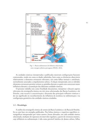 91
Fig. 1 – Bacias sedimentares do Atlântico relacionadas
com a margem atlântica portuguesa (DGEG, 2012).
As unidades sísmicas interpretadas e publicadas mostram configurações bastante
contrastadas, tendo em conta as idades admitidas, bem como as distâncias observáveis
relativamente a elementos estruturais relevantes, tais como falhas normais e anticlinais,
normalmente associados a empolamentos salinos. A relação interpretada com os referidos
elementos estruturais permite estimar os episódios durante os quais estes exerceram maior
influência durante a acumulação das diferentes unidades sísmicas.
O presente trabalho tem como finalidade documentar, interpretar e discutir aspetos
relevantes da estratigrafia sísmica em três áreas selecionadas das Bacias Lusitânica e de
Peniche, com recurso à caracterização e discussão dos principais refletores sísmicos e
do seu significado no reconhecimento da influência da tectónica na sedimentação e na
configuração geométrica das unidades sísmicas estudadas.
1.2 – Metodologia
A análise da estratigrafia sísmica de setores da Bacia Lusitânica e da Bacia de Peniche,
fez-se com base em exemplos publicados. Nas linhas sísmicas e respetivas superfícies es-
tratigráficas interpretadas por vários autores, foram efetuadas, em cada unidade sísmica
selecionada, medições de espessura em intervalos regulares, a partir de estruturas maiores,
cuja influência na sedimentação é tida como provável (núcleos de domos salinos, falhas
 