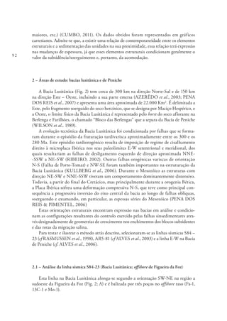 92
maiores, etc.) (CUMBO, 2011). Os dados obtidos foram representados em gráficos
cartesianos. Admite-se que, a existir uma relação de contemporaneidade entre os elementos
estruturais e a sedimentação das unidades na sua proximidade, essa relação terá expressão
nas mudanças de espessura, já que esses elementos estruturais condicionam geralmente o
valor da subsidência/soerguimento e, portanto, da acomodação.
2 – Áreas de estudo: bacias lusitânica e de Peniche
A Bacia Lusitânica (Fig. 2) tem cerca de 300 km na direção Norte-Sul e de 150 km
na direção Este – Oeste, incluindo a sua parte emersa (AZERÊDO et al., 2003; PENA
DOS REIS et al., 2007) e apresenta uma área aproximada de 22.000 Km2
. É delimitada a
Este, pelo fragmento soerguido do soco hercínico, que se designa por Maciço Hespérico, e
a Oeste, o limite físico da Bacia Lusitânica é representado pelo horst do soco aflorante na
Berlenga e Farilhões, o chamado “Bloco das Berlengas” que a separa da Bacia de Peniche
(WILSON et al., 1989).
A evolução tectónica da Bacia Lusitânica foi condicionada por falhas que se forma-
ram durante o episódio da fraturação tardivarisca aproximadamente entre os 300 e os
280 Ma. Este episódio tardiorogénico resulta de imposição de regime de cisalhamento
direito à microplaca Ibérica nos seus paleolimites E-W setentrional e meridional, dos
quais resultariam as falhas de desligamento esquerdo de direção aproximada NNE-
-SSW a NE-SW (RIBEIRO, 2002). Outras falhas orogénicas variscas de orientação
N-S (Falha de Porto-Tomar) e NW-SE foram também importantes na estruturação da
Bacia Lusitânica (KULLBERG et al., 2006). Durante o Mesozóico as estruturas com
direção NE-SW e NNE-SSW tiveram um comportamento dominantemente distensivo.
Todavia, a partir do final do Cretácico, mas principalmente durante a orogenia Bética,
a Placa Ibérica sofreu uma deformação compressiva N-S, que teve como principal con-
sequência a progressiva inversão do eixo central da bacia ao longo de falhas oblíquas,
soerguendo e exumando, em particular, as espessas séries do Mesozóico (PENA DOS
REIS & PIMENTEL, 2006)
Estas orientações estruturais encontram expressão nas bacias em análise e condicio-
nam as configurações resultantes do controlo exercido pelas falhas sinsedimentares atra-
vés designadamente de geometrias de crescimento nos enchimentos dos blocos subsidentes
e das rotas da migração salina.
Para testar e ilustrar o método atrás descrito, selecionaram-se as linhas sísmicas S84 –
23 (cf RASMUSSEN et al., 1998), AR5-81 (cf ALVES et al., 2003) e a linha E-W na Bacia
de Peniche (cf. ALVES et al., 2006).
2.1 – Análise da linha sísmica S84-23 (Bacia Lusitânica; offshore de Figueira da Foz)
Esta linha na Bacia Lusitânica alonga-se segundo a orientação SW-NE na região a
sudoeste da Figueira da Foz (Fig. 2; A) e é balizada por três poços no offshore raso (Fa-1,
13C-1 e Mo-1).
 
