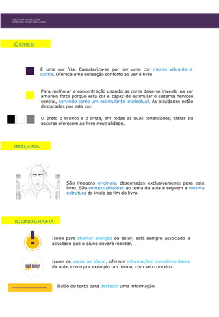 Para melhorar a concentração usando as cores deve-se investir na cor
amarelo forte porque esta cor é capaz de estimular o sistema nervoso
central, servindo como um estimulante intelectual. As atividades estão
destacadas por esta cor.
Cores
É uma cor fria. Caracteriza-se por ser uma cor menos vibrante e
calma. Oferece uma sensação conforto ao ver o livro.
O preto o branco e o cinza, em todas as suas tonalidades, claras ou
escuras oferecem ao livro neutralidade.
DISCIPLINA INSTITUCIONAL
ESTRUTURA DO RECURSO LIVRO
imagens
São imagens originais, desenhadas exclusivamente para este
livro. São contextualizadas ao tema da aula e seguem a mesma
estrutura do início ao fim do livro.
DISCIPLINA INSTITUCIONAL
ESTRUTURA DO RECURSO LIVRO
iconografia
Ícone para chamar atenção do leitor, está sempre associado a
atividade que o aluno deverá realizar.
Ícone de apoio ao aluno, oferece informações complementares
da aula, como por exemplo um termo, com seu conceito.
Balão de texto para destacar uma informação.
 