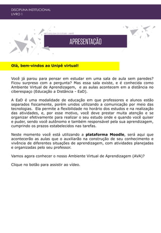 Olá, bem-vindos ao Unipê virtual!
Você já parou para pensar em estudar em uma sala de aula sem paredes?
Ficou surpreso com a pergunta? Mas essa sala existe, e é conhecida como
Ambiente Virtual de Aprendizagem, e as aulas acontecem em a distância no
ciberespaço (Educação a Distância - EaD).
A EaD é uma modalidade de educação em que professores e alunos estão
separados fisicamente, porém unidos utilizando a comunicação por meio das
tecnologias. Ela permite a flexibilidade no horário dos estudos e na realização
das atividades, e, por esse motivo, você deve prestar muita atenção e se
organizar efetivamente para realizar o seu estudo onde e quando você quiser
e puder, sendo você autônomo e também responsável pela sua aprendizagem,
cumprindo os prazos estabelecidos nas tarefas.
Neste momento você está utilizando a plataforma Moodle, será aqui que
acontecerão as aulas que o auxiliarão na construção de seu conhecimento e
vivência de diferentes situações de aprendizagem, com atividades planejadas
e organizadas pelo seu professor.
Vamos agora conhecer o nosso Ambiente Virtual de Aprendizagem (AVA)?
Clique no botão para assistir ao vídeo.
DISCIPLINA INSTITUCIONAL
LIVRO 1
 