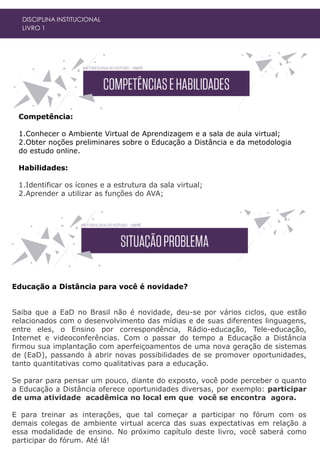 Competência:
1.Conhecer o Ambiente Virtual de Aprendizagem e a sala de aula virtual;
2.Obter noções preliminares sobre o Educação a Distância e da metodologia
do estudo online.
Habilidades:
1.Identificar os ícones e a estrutura da sala virtual;
2.Aprender a utilizar as funções do AVA;
DISCIPLINA INSTITUCIONAL
LIVRO 1
Educação a Distância para você é novidade?
Saiba que a EaD no Brasil não é novidade, deu-se por vários ciclos, que estão
relacionados com o desenvolvimento das mídias e de suas diferentes linguagens,
entre eles, o Ensino por correspondência, Rádio-educação, Tele-educação,
Internet e videoconferências. Com o passar do tempo a Educação a Distância
firmou sua implantação com aperfeiçoamentos de uma nova geração de sistemas
de (EaD), passando à abrir novas possibilidades de se promover oportunidades,
tanto quantitativas como qualitativas para a educação.
Se parar para pensar um pouco, diante do exposto, você pode perceber o quanto
a Educação a Distância oferece oportunidades diversas, por exemplo: participar
de uma atividade acadêmica no local em que você se encontra agora.
E para treinar as interações, que tal começar a participar no fórum com os
demais colegas de ambiente virtual acerca das suas expectativas em relação a
essa modalidade de ensino. No próximo capítulo deste livro, você saberá como
participar do fórum. Até lá!
 