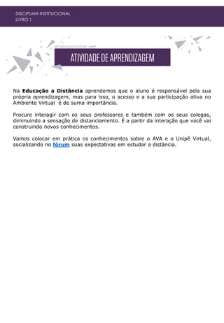 Na Educação a Distância aprendemos que o aluno é responsável pela sua
própria aprendizagem, mas para isso, o acesso e a sua participação ativa no
Ambiente Virtual é de suma importância.
Procure interagir com os seus professores e também com os seus colegas,
diminuindo a sensação de distanciamento. É a partir da interação que você vai
construindo novos conhecimentos.
Vamos colocar em prática os conhecimentos sobre o AVA e o Unipê Virtual,
socializando no fórum suas expectativas em estudar a distância.
DISCIPLINA INSTITUCIONAL
LIVRO 1
 