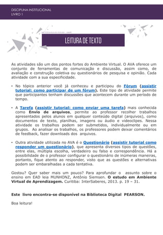 DISCIPLINA INSTITUCIONAL
LIVRO 1
As atividades são um dos pontos fortes do Ambiente Virtual. O AVA oferece um
conjunto de ferramentas de comunicação e discussão, assim como, de
avaliação e construção coletiva ou questionários de pesquisa e opinião. Cada
atividade com a sua especificidade.
• No tópico anterior você já conheceu e participou do Fórum (assistir
tutorial: como participar de um fórum). Este tipo de atividade permite
que participantes tenham discussões que acontecem durante um período de
tempo.
• A Tarefa (assistir tutorial: como enviar uma tarefa) mais conhecida
como Envio de arquivos, permite ao professor recolher trabalhos
apresentados pelos alunos em qualquer conteúdo digital (arquivos), como
documentos de texto, planilhas, imagens ou áudio e videoclipes. Nessa
atividade os trabalhos podem ser submetidos, individualmente ou em
grupos. Ao analisar os trabalhos, os professores podem deixar comentários
de feedback, fazer downloads dos arquivos.
• Outra atividade utilizada no AVA é o Questionário (assistir tutorial como
responder um questionário), que apresenta diversos tipos de questões,
entre elas, múltipla escolha, verdadeiro ou falso e correspondência. Há a
possibilidade de o professor configurar o questionário de inúmeras maneiras,
portanto, fique atento ao responder, visto que as questões e alternativas
podem ser embaralhadas a cada tentativa.
Gostou? Quer saber mais um pouco? Para aprofundar o assunto sobre o
ensino em EAD leia MUNHONZ, Antônio Siemsen. O estudo em Ambiente
Virtual de Aprendizagem. Curitiba: InterSaberes, 2013. p. 19 – 31.
Este livro encontra-se disponível na Biblioteca Digital PEARSON.
Boa leitura!
 