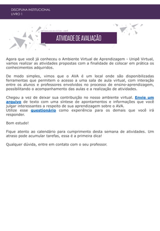 DISCIPLINA INSTITUCIONAL
LIVRO 1
Agora que você já conheceu o Ambiente Virtual de Aprendizagem - Unipê Virtual,
vamos realizar as atividades propostas com a finalidade de colocar em prática os
conhecimentos adquiridos.
De modo simples, vimos que o AVA é um local onde são disponibilizadas
ferramentas que permitem o acesso a uma sala de aula virtual, com interação
entre os alunos e professores envolvidos no processo de ensino-aprendizagem,
possibilitando o acompanhamento das aulas e a realização de atividades.
Chegou a vez de deixar sua contribuição no nosso ambiente virtual. Envie um
arquivo de texto com uma síntese de apontamentos e informações que você
julgar interessantes a respeito de sua aprendizagem sobre o AVA.
Utilize esse questionário como experiência para os demais que você irá
responder.
Bom estudo!
Fique atento ao calendário para cumprimento desta semana de atividades. Um
atraso pode acumular tarefas, essa é a primeira dica!
Qualquer dúvida, entre em contato com o seu professor.
 