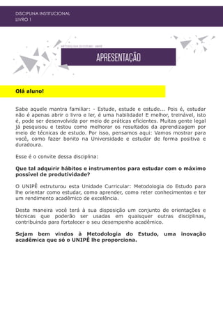 Olá aluno!
Sabe aquele mantra familiar: - Estude, estude e estude... Pois é, estudar
não é apenas abrir o livro e ler, é uma habilidade! E melhor, treinável, isto
é, pode ser desenvolvida por meio de práticas eficientes. Muitas gente legal
já pesquisou e testou como melhorar os resultados da aprendizagem por
meio de técnicas de estudo. Por isso, pensamos aqui: Vamos mostrar para
você, como fazer bonito na Universidade e estudar de forma positiva e
duradoura.
Esse é o convite dessa disciplina:
Que tal adquirir hábitos e instrumentos para estudar com o máximo
possível de produtividade?
O UNIPÊ estruturou esta Unidade Curricular: Metodologia do Estudo para
lhe orientar como estudar, como aprender, como reter conhecimentos e ter
um rendimento acadêmico de excelência.
Desta maneira você terá à sua disposição um conjunto de orientações e
técnicas que poderão ser usadas em quaisquer outras disciplinas,
contribuindo para fortalecer o seu desempenho acadêmico.
Sejam bem vindos à Metodologia do Estudo, uma inovação
acadêmica que só o UNIPÊ lhe proporciona.
DISCIPLINA INSTITUCIONAL
LIVRO 1
 