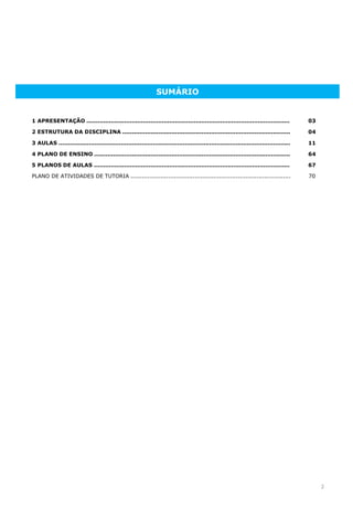 2
SUMÁRIO
1 APRESENTAÇÃO ............................................................................................................ 03
2 ESTRUTURA DA DISCIPLINA ......................................................................................... 04
3 AULAS ........................................................................................................................... 11
4 PLANO DE ENSINO ........................................................................................................ 64
5 PLANOS DE AULAS ........................................................................................................ 67
PLANO DE ATIVIDADES DE TUTORIA ..................................................................................... 70
 