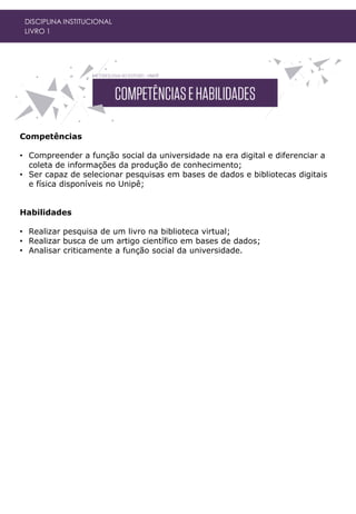 Competências
• Compreender a função social da universidade na era digital e diferenciar a
coleta de informações da produção de conhecimento;
• Ser capaz de selecionar pesquisas em bases de dados e bibliotecas digitais
e física disponíveis no Unipê;
Habilidades
• Realizar pesquisa de um livro na biblioteca virtual;
• Realizar busca de um artigo científico em bases de dados;
• Analisar criticamente a função social da universidade.
DISCIPLINA INSTITUCIONAL
LIVRO 1
 