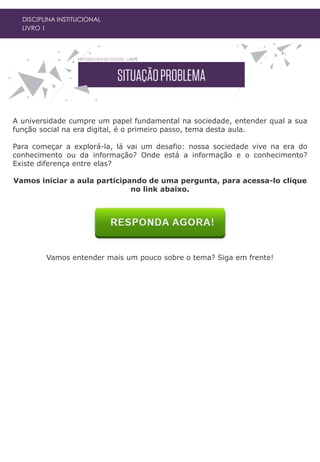 DISCIPLINA INSTITUCIONAL
LIVRO 1
A universidade cumpre um papel fundamental na sociedade, entender qual a sua
função social na era digital, é o primeiro passo, tema desta aula.
Para começar a explorá-la, lá vai um desafio: nossa sociedade vive na era do
conhecimento ou da informação? Onde está a informação e o conhecimento?
Existe diferença entre elas?
Vamos iniciar a aula participando de uma pergunta, para acessa-lo clique
no link abaixo.
Vamos entender mais um pouco sobre o tema? Siga em frente!
 