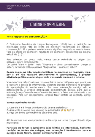 Por a resposta era INFORMAÇÃO?
O Dicionário Brasileiro da Língua Portuguesa (1990) traz a definição de
informação como “ato ou efeito de informar; transmissão de notícias;
comunicação”. Já a palavra conhecimento significa, segundo a mesma fonte,
“ato ou efeito de conhecer; faculdade de conhecer; consciência da própria
existência [...]”.
Para entender um pouco mais, vamos buscar referência na origem das
palavras, sobre conhecimento:
Do Latim “Com – junto” mais “Gnoscere – obter conhecimento, chegar a
saber”, formando então a palavra “Cognoscere – conhecer, saber”.
Sendo assim, as informações facilitam no processo de cognição, mas,
por si só não realizam efetivamente o conhecimento, é preciso
atividade prática e mental que nada mais nada menos é o estudo.
Você têm “em mãos” valiosos recursos físicos ou tecnológicos, que propiciam
e facilitam o acesso às informações, trazendo grandes benefícios no processo
de apropriação do conhecimento. Ter uma informação consigo não é
potencializa-la, é preciso participação compartilhada destas, para que a
informação seja “transformada” em conhecimento a favor da coletividade e da
Educação. Para ser conhecimento, precisa fazer sentido ao contexto, pense
nisso!
Vamos a primeira tarefa:
1. Liste de 3 a 5 fontes de informação de sua preferência;
2. Apresenta-as como num ranking de prioridades e
3. Faça um breve comentário de cada uma dela.
Ah! Lembre-se que você pode fazer a diferença na turma compartilhando algo
muito legal!
Participe do fórum e apresente suas fontes de informação. Comente
também as fontes dos colegas, sua interação é fundamental para o
sucesso deste fórum, contem comigo também!
DISCIPLINA INSTITUCIONAL
LIVRO 1
 