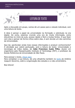 DISCIPLINA INSTITUCIONAL
LIVRO 1
Após a discussão em grupo, vamos dá um passo para o estudo individual, com
uma leitura de texto.
A ideia é pensar o papel da universidade na formação e sobretudo na era
digital. De certo, estamos vivendo uma era de muita informação, como
discutimos no início da aula, acesso rápido e fácil a muitas fontes. O que fazer
com elas e pensar de forma crítica sobre elas, é sem dúvida um dos caminhos
da Universidade.
Que tal, aprofundar ainda mais nossas informações e produzir conhecimento?
A atividade que valerá pontuação, será a leitura do texto: Universidade e
tecnologia de mãos dadas, de João Francisco Justo Filho, doutor em
engenharia pelo Massachusetts Institute of Technology (MIT), e professor da
Escola Politécnica da Universidade de São Paulo.
Para acessar o texto, clique aqui.
Para completar a sua leitura, dá uma olhadinha também no texto de Antônio
Joaquim Severino, sobre a organização dos estudos e a vida universitária.
Boa leitura!
 