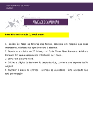 DISCIPLINA INSTITUCIONAL
LIVRO 1
Para finalizar a aula 2, você deve:
1. Depois de fazer as leituras dos textos, construa um resumo das suas
impressões, expressando opinião sobre o assunto.
2. Obedecer a rubrica de 20 linhas, com fonte Times New Roman ou Arial em
tamanho 12, com espaçamento entrelinhas de 1,5 cm.
3. Enviar em arquivo word.
4. Cópias e plágios do texto serão despontuados, construa uma argumentação
original.
5. Cumprir o prazo de entrega - atenção ao calendário - esta atividade não
terá prorrogação.
 