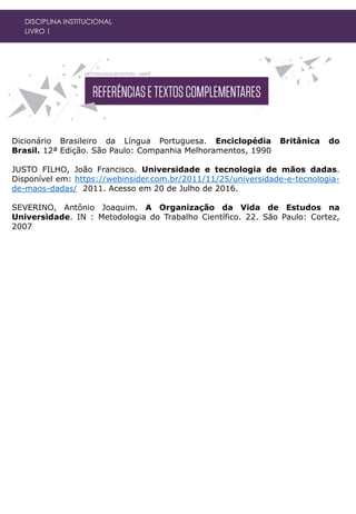 DISCIPLINA INSTITUCIONAL
LIVRO 1
Dicionário Brasileiro da Língua Portuguesa. Enciclopédia Britânica do
Brasil. 12ª Edição. São Paulo: Companhia Melhoramentos, 1990
JUSTO FILHO, João Francisco. Universidade e tecnologia de mãos dadas.
Disponível em: https://webinsider.com.br/2011/11/25/universidade-e-tecnologia-
de-maos-dadas/ 2011. Acesso em 20 de Julho de 2016.
SEVERINO, Antônio Joaquim. A Organização da Vida de Estudos na
Universidade. IN : Metodologia do Trabalho Científico. 22. São Paulo: Cortez,
2007
 