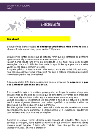 Olá aluno!
Se pudermos elencar quais as situações-problemas mais comuns que o
aluno enfrenta ao estudar, quais seriam? Vejamos:
Esquecer de tantas coisas que já estudou? Por que ao contrário da primeira
aprendemos alguma coisa e nunca mais esquecemos?
Passar horas lendo um livro ou estudando e no final ficou com aquela
sensação: - humm?! Não lembro nada do que li! Por que precisamos reler
várias vezes para entender o texto?
E aquele pânico: - Deu branco! Não lembro mais de nada! Não sai nada,
não consigo escrever uma linha, xiiii! Por que o estado emocional prejudica
meu desempenho nas avaliações?
Esta aula abriga três temas essenciais para o processo de aprender e por
que aprender com mais eficiência.
Iremos refletir sobre os motivos pelos quais, ao longo de nossas vidas, nos
esquecemos da maioria das coisas que já estudamos e vamos compreender
o que leva alguém a aprender alguma coisa e nunca mais esquecer.
Vamos enfatizar a importância de organizar o tempo de estudo e ensinar
você a usar algumas técnicas que podem ajudá-lo a entender melhor os
conteúdos e a não esquecer o que aprendeu.
Por fim, ajudar você a melhorar o seu método de estudo, maximizando sua
aprendizagem, para aumentar o desempenho e a excelência acadêmica
com reflexos nas provas e nas avaliações.
Apertem os cintos, vamos decolar nessa jornada de estudos. Mas, para o
sucesso da viagem, fique atento as tarefas e seus objetivos, teremos várias
escalas nesse trajeto, é bom não cochilar, para não perder os prazos.
Qualquer dúvida, chame o professor!
DISCIPLINA INSTITUCIONAL
LIVRO 1
 