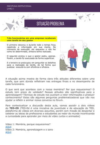 DISCIPLINA INSTITUCIONAL
LIVRO 1
Três funcionários em uma empresa receberam
uma tarefa do seu gestor
O primeiro decorou e durante todo o tempo ficou
repetindo a informação em sua mente. No
momento da execução, ele esqueceu e não fez
como foi determinado, embora tenha realizado.
O segundo anotou o que o gestor pediu, apenas.
Porém, a tarefa foi executada de forma superficial.
E o terceiro se preocupou em perguntar os detalhes
para a realização da tarefa, de tal forma que
pudesse executá-la com eficiência e eficácia.
A situação acima mostra de forma clara três atitudes diferentes sobre uma
tarefa, que sem dúvida refletiram nas entregas finais e no desempenho de
cada funcionário.
O que será que acontece com a nossa memória? Por que esquecemos? O
estudo tem prazo de validade? Nossas atitudes são significativas para a
aprendizagem? Técnicas de estudo nos auxiliam a reter informações e produzir
conhecimento? Estas são algumas perguntas problematizadoras que vão nos
ajudar a refletir e animar nossa conversa no fórum.
Para contextualizar a discussão desta aula, vamos assistir a dois vídeos
do TED-ED (TED-Ed é uma iniciativa da juventude e da educação do TED,
plataforma de vídeos em diversos assuntos, porém com missão de despertar e
celebrar as ideias de professores e estudantes ao redor do mundo incentivando
a curiosidade para aprender por meio de vídeo curtos e animados)
Vídeo 1: Memória, porque esquecemos?
AQUI
Vídeo 2: Memória, aprendizagem e o sono
AQUI
 