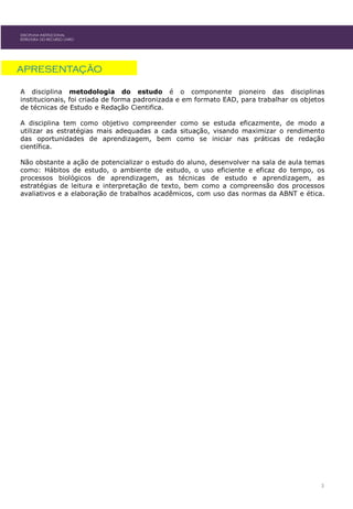 DISCIPLINA INSTITUCIONAL
ESTRUTURA DO RECURSO LIVRO
APRESENTAÇÃO
A disciplina metodologia do estudo é o componente pioneiro das disciplinas
institucionais, foi criada de forma padronizada e em formato EAD, para trabalhar os objetos
de técnicas de Estudo e Redação Cientifica.
A disciplina tem como objetivo compreender como se estuda eficazmente, de modo a
utilizar as estratégias mais adequadas a cada situação, visando maximizar o rendimento
das oportunidades de aprendizagem, bem como se iniciar nas práticas de redação
científica.
Não obstante a ação de potencializar o estudo do aluno, desenvolver na sala de aula temas
como: Hábitos de estudo, o ambiente de estudo, o uso eficiente e eficaz do tempo, os
processos biológicos de aprendizagem, as técnicas de estudo e aprendizagem, as
estratégias de leitura e interpretação de texto, bem como a compreensão dos processos
avaliativos e a elaboração de trabalhos acadêmicos, com uso das normas da ABNT e ética.
3
 