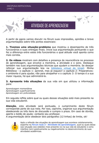 A partir de agora vamos discutir no fórum suas impressões, opiniões e breve
argumentações sobre três pontos essenciais:
1. Tivemos uma situação-problema que mostrou o desempenho de três
funcionários e suas entregas finais. Inicie sua argumentação pontuando o que
fez a diferença entre estes três funcionários e qual atitude você aponta como
mais correta.
2. Os vídeos mostram com detalhes a presença da neurociência no processo
de aprendizagem, que envolve a memória, a atividade e o sono. Destaque
também nas suas argumentações técnicas que ajudam a memória. Se desejar
reforçar sua argumentação leia na biblioteca virtual do Unipê: Minha
Biblioteca - o capítulo 1: aprendi, mas já esqueci! o capítulo 2: Preparativos:
o ambiente é para ajudar, não para atrapalhar e o capítulo 3: O tempo é a sua
maior riqueza, há que administrá-lo.
3. Apresente três situações da sua vida em que utilizou a informação
para:
Aprendizagem momentânea
Aprendizagem superficialmente
Aprendizagem em profundidade
Em seguida reflita sobre qual ou quais dessas situações está mais presente na
sua vida estudantil.
Atenção, esta atividade será pontuada, o cumprimento deste fórum
corresponde parte de sua nota. Por isso, capriche, organize sua argumentação
obedecendo os três itens de discussão e cumpra o prazo. Em caso de dúvida,
aperte o botão de ajuda: contacte seu professor.
A argumentação deve obedecer dois parágrafos (12 linhas) de limite, ok!
DISCIPLINA INSTITUCIONAL
LIVRO 1
Após a reflexão das situações de aprendizagem que acontece cotidianamente,
exponha no Fórum Aula 3 - Atividade de aprendizagem, qual ou quais dessa
(as) situação (es) está(ão) mais presente (s) na sua vida de estudante e como
interfere (em) positivamente ou negativamente no desenvolvimento de suas
atividades acadêmicas.
 