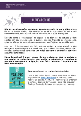 DISCIPLINA INSTITUCIONAL
LIVRO 1
Diante das discussões do fórum, vamos aprender o que a Ciência nos
diz sobre estudar melhor. Aproveite as dicas para incorpora-las na sua rotina
da Universidade, sem dúvida, isso fará diferença nas suas avaliações!
Entenda como a organização do espaço e as técnicas de estudos podem
auxiliar em seu desempenho. E quando estamos tratando de desempenho,
estamos falando de aprendizagem duradoura, significativa, para a vida toda.
Para isso, é fundamental em EaD, estudar sozinho e fazer exercícios que
reforçam a aprendizagem. A a tarefa final, que também terá nota, requer que
você leia outros textos para criar um mapa conceitual ou mental sobre os
assuntos estudados.
Mapa Conceitual é uma recurso de aprendizagem para organizar e
representar o conhecimento, que auxilia o estudante a visualizar o
assunto e seus pontos de ligação, num único desenho. O Capítulo 4 do
livro em destaque.
Para aprofundar os conhecimentos, leia:
Livro 1 de Claudio Moura Castro. Você sabe estudar?
disponível em minha biblioteca: Capítulo 4: Bons
hábitos de estudo. Capítulo 5: Técnicas para entender
a matéria. Capítulo 6: Técnicas para não esquecer.
Capítulo 7: A arte de fazer provas sem nervosismo.
 