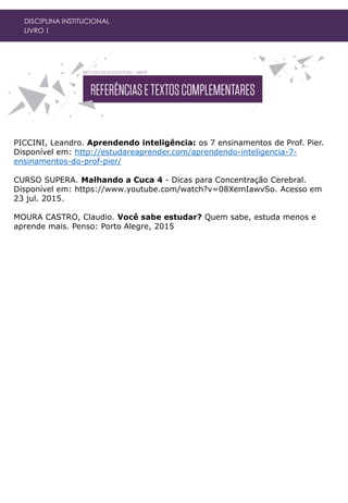 DISCIPLINA INSTITUCIONAL
LIVRO 1
PICCINI, Leandro. Aprendendo inteligência: os 7 ensinamentos de Prof. Pier.
Disponível em: http://estudareaprender.com/aprendendo-inteligencia-7-
ensinamentos-do-prof-pier/
CURSO SUPERA. Malhando a Cuca 4 - Dicas para Concentração Cerebral.
Disponível em: https://www.youtube.com/watch?v=08XemIawvSo. Acesso em
23 jul. 2015.
MOURA CASTRO, Claudio. Você sabe estudar? Quem sabe, estuda menos e
aprende mais. Penso: Porto Alegre, 2015
 