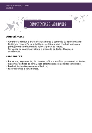 COMPETÊNCIAS
• Aprender a refletir e analisar criticamente o conteúdo da leitura textual.
• Distinguir concepções e estratégias de leitura para conduzir o aluno à
produção de conhecimentos novos a partir da leitura;
Ser capaz de conceituar leitura e produção de textos técnicos e
acadêmicos.
HABILIDADES
• Raciocinar, logicamente, de maneira crítica e analítica para construir textos;
• Classificar os tipos de leitor, suas características e as relações textuais;
• Produzir textos técnicos e acadêmicos;
• Fazer resumos e fichamentos.
DISCIPLINA INSTITUCIONAL
LIVRO 1
 