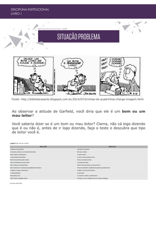 DISCIPLINA INSTITUCIONAL
LIVRO 1
Ao observar a atitude de Garfield, você diria que ele é um bom ou um
mau leitor?
Você saberia dizer se é um bom ou mau leitor? Clama, não vá logo dizendo
que é ou não é, antes de ir logo dizendo, faça o teste e descubra que tipo
de leitor você é.
Fonte: http://bibliotecaearte.blogspot.com.br/2014/07/tirinhas-de-quadrinhos-charge-imagem.html
 