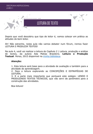 DISCIPLINA INSTITUCIONAL
LIVRO 1
Depois que você descobriu que tipo de leitor é, vamos colocar em prática as
atitudes do bom leitor.
Ah! Não estranhe, nesta aula não vamos debater num fórum, iremos fazer
LEITURA E PRODUZIR TEXTOS!
Na aula 4, você vai realizar a leitura do Capítulo 2 | Leitura, produção e análise
de textos, da autora Ada Matias Brasileiro. Leitura e Produção
Textual. Penso, 2015 disponível na minha biblioteca.
Atenção:
1. Esta leitura será base para a atividade de avaliação e também para a
atividade de aprendizagem.
2. Faça a leitura explorando as CONCEPÇÕES E ESTRATÉGIAS DE
LEITURA;
3. E a parte mais importante que pontuará este estágio: LENDO E
PRODUZINDO TEXTOS TÉCNICOS, que vão servi de parâmetro para a
construção das atividades.
Boa leitura!
 