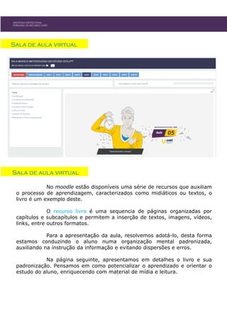 DISCIPLINA INSTITUCIONAL
ESTRUTURA DO RECURSO LIVRO
Sala de aula virtual
Sala de aula virtual
No moodle estão disponíveis uma série de recursos que auxiliam
o processo de aprendizagem, caracterizados como midiáticos ou textos, o
livro é um exemplo deste.
O recurso livro é uma sequencia de páginas organizadas por
capítulos e subcapítulos e permitem a inserção de textos, imagens, vídeos,
links, entre outros formatos.
Para a apresentação da aula, resolvemos adotá-lo, desta forma
estamos conduzindo o aluno numa organização mental padronizada,
auxiliando na instrução da informação e evitando dispersões e erros.
Na página seguinte, apresentamos em detalhes o livro e sua
padronização. Pensamos em como potencializar o aprendizado e orientar o
estudo do aluno, enriquecendo com material de mídia e leitura.
 