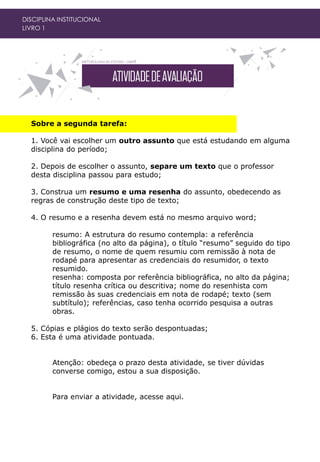 DISCIPLINA INSTITUCIONAL
LIVRO 1
Sobre a segunda tarefa:
1. Você vai escolher um outro assunto que está estudando em alguma
disciplina do período;
2. Depois de escolher o assunto, separe um texto que o professor
desta disciplina passou para estudo;
3. Construa um resumo e uma resenha do assunto, obedecendo as
regras de construção deste tipo de texto;
4. O resumo e a resenha devem está no mesmo arquivo word;
resumo: A estrutura do resumo contempla: a referência
bibliográfica (no alto da página), o título “resumo” seguido do tipo
de resumo, o nome de quem resumiu com remissão à nota de
rodapé para apresentar as credenciais do resumidor, o texto
resumido.
resenha: composta por referência bibliográfica, no alto da página;
título resenha crítica ou descritiva; nome do resenhista com
remissão às suas credenciais em nota de rodapé; texto (sem
subtítulo); referências, caso tenha ocorrido pesquisa a outras
obras.
5. Cópias e plágios do texto serão despontuadas;
6. Esta é uma atividade pontuada.
Atenção: obedeça o prazo desta atividade, se tiver dúvidas
converse comigo, estou a sua disposição.
Para enviar a atividade, acesse aqui.
 