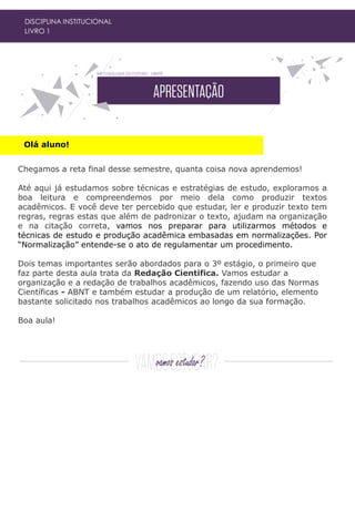 Olá aluno!
DISCIPLINA INSTITUCIONAL
LIVRO 1
Chegamos a reta final desse semestre, quanta coisa nova aprendemos!
Até aqui já estudamos sobre técnicas e estratégias de estudo, exploramos a
boa leitura e compreendemos por meio dela como produzir textos
acadêmicos. E você deve ter percebido que estudar, ler e produzir texto tem
regras, regras estas que além de padronizar o texto, ajudam na organização
e na citação correta, vamos nos preparar para utilizarmos métodos e
técnicas de estudo e produção acadêmica embasadas em normalizações. Por
“Normalização” entende-se o ato de regulamentar um procedimento.
Dois temas importantes serão abordados para o 3º estágio, o primeiro que
faz parte desta aula trata da Redação Cientifica. Vamos estudar a
organização e a redação de trabalhos acadêmicos, fazendo uso das Normas
Científicas - ABNT e também estudar a produção de um relatório, elemento
bastante solicitado nos trabalhos acadêmicos ao longo da sua formação.
Boa aula!
 
