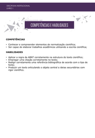 COMPETÊNCIAS
• Conhecer e compreender elementos de normalização cientifica;
• Ser capaz de elaborar trabalhos acadêmicos utilizando a escrita científica;
HABILIDADES
• Aplicar a regra da ABNT corretamente na estrutura do texto científico;
• Empregar uma citação corretamente no texto;
• Redigir corretamente uma referência bibliográfica de acordo com o tipo de
fonte;
• Produzir um texto articulando o objeto central a ideias secundárias com
rigor científico.
DISCIPLINA INSTITUCIONAL
LIVRO 1
 