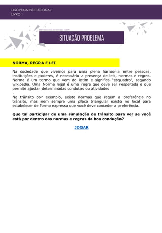 DISCIPLINA INSTITUCIONAL
LIVRO 1
NORMA, REGRA E LEI
Na sociedade que vivemos para uma plena harmonia entre pessoas,
instituições e poderes, é necessário a presença de leis, normas e regras.
Norma é um termo que vem do latim e significa “esquadro”, segundo
wikipédia. Uma Norma legal é uma regra que deve ser respeitada e que
permite ajustar determinadas condutas ou atividades
.
No trânsito por exemplo, existe normas que regem a preferência no
trânsito, mas nem sempre uma placa triangular existe no local para
estabelecer de forma expressa que você deve conceder a preferência.
Que tal participar de uma simulação de trânsito para ver se você
está por dentro das normas e regras da boa condução?
JOGAR
 