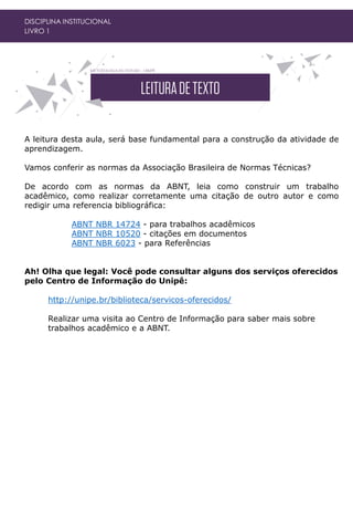 DISCIPLINA INSTITUCIONAL
LIVRO 1
A leitura desta aula, será base fundamental para a construção da atividade de
aprendizagem.
Vamos conferir as normas da Associação Brasileira de Normas Técnicas?
De acordo com as normas da ABNT, leia como construir um trabalho
acadêmico, como realizar corretamente uma citação de outro autor e como
redigir uma referencia bibliográfica:
ABNT NBR 14724 - para trabalhos acadêmicos
ABNT NBR 10520 - citações em documentos
ABNT NBR 6023 - para Referências
Ah! Olha que legal: Você pode consultar alguns dos serviços oferecidos
pelo Centro de Informação do Unipê:
http://unipe.br/biblioteca/servicos-oferecidos/
Realizar uma visita ao Centro de Informação para saber mais sobre
trabalhos acadêmico e a ABNT.
 